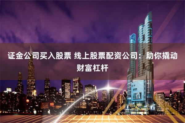 证金公司买入股票 线上股票配资公司：助你撬动财富杠杆