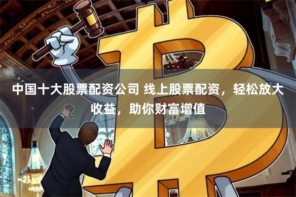 中国十大股票配资公司 线上股票配资，轻松放大收益，助你财富增值