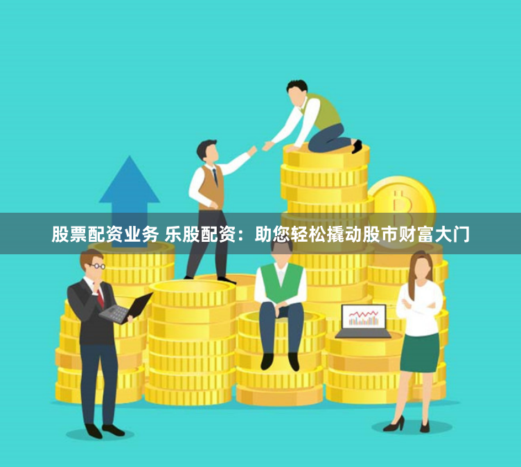 股票配资业务 乐股配资：助您轻松撬动股市财富大门