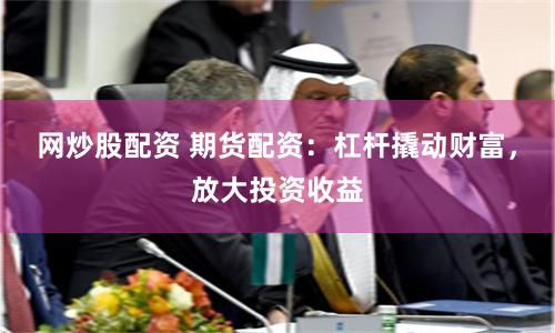 网炒股配资 期货配资：杠杆撬动财富，放大投资收益