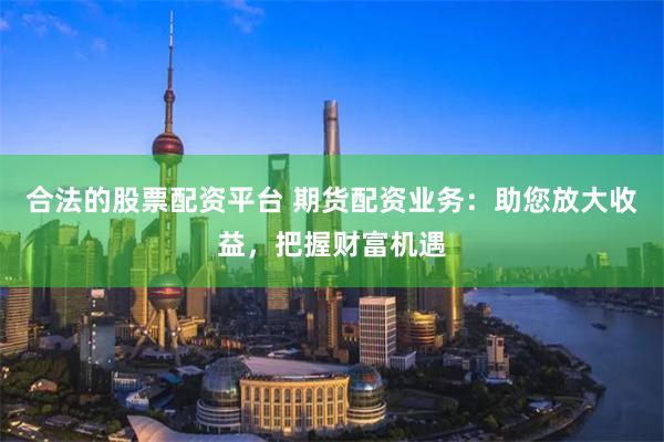合法的股票配资平台 期货配资业务：助您放大收益，把握财富机遇