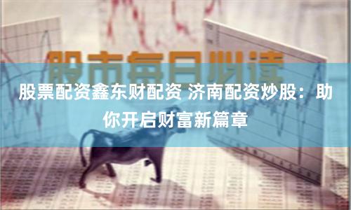 股票配资鑫东财配资 济南配资炒股：助你开启财富新篇章