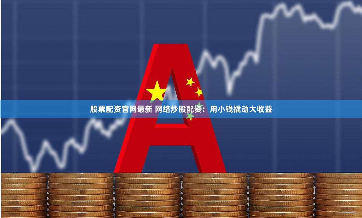股票配资官网最新 网络炒股配资：用小钱撬动大收益