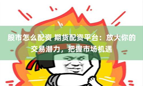 股市怎么配资 期货配资平台：放大你的交易潜力，把握市场机遇