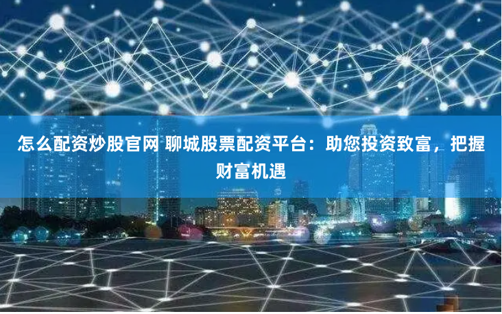 怎么配资炒股官网 聊城股票配资平台：助您投资致富，把握财富机遇