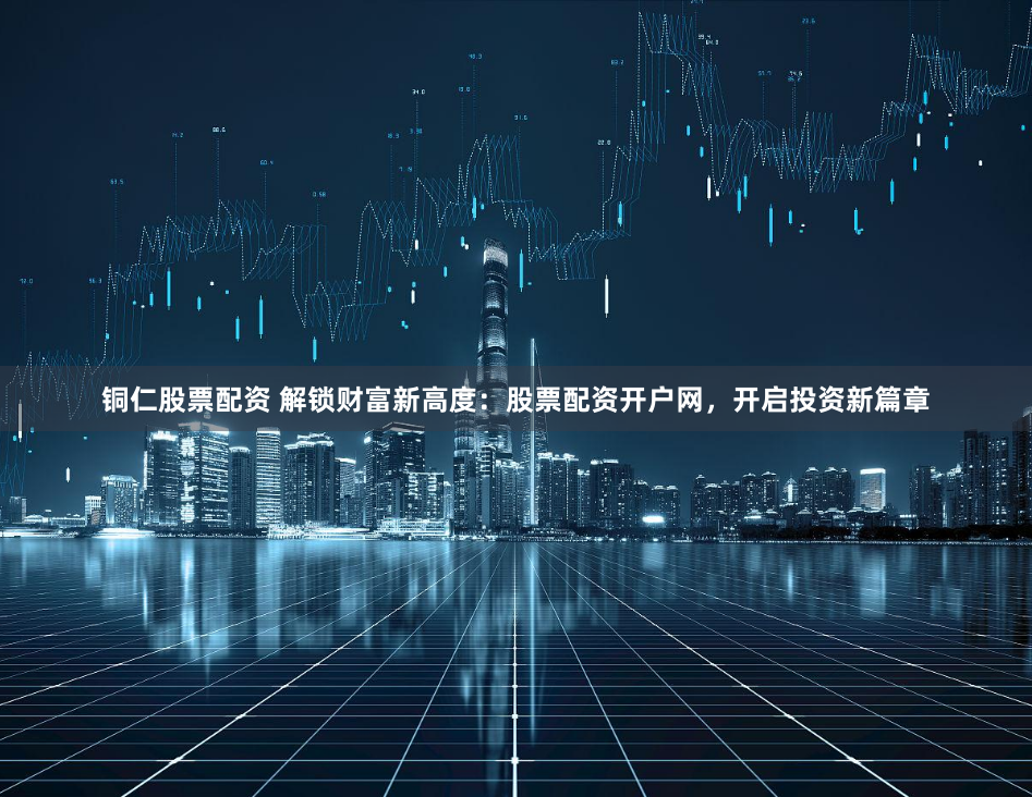 铜仁股票配资 解锁财富新高度：股票配资开户网，开启投资新篇章